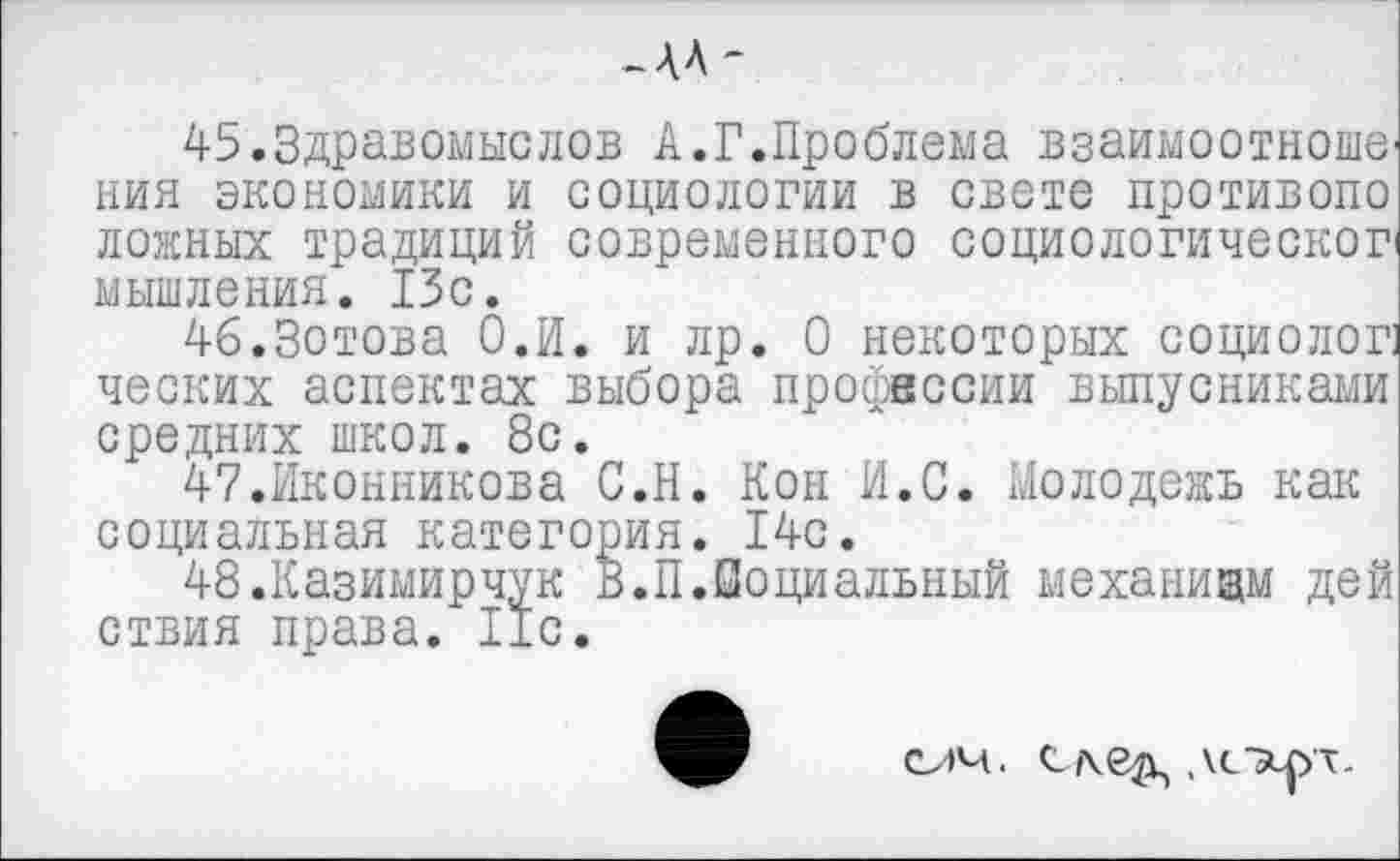 ﻿-АЛ-
45.3дравомыслов А.Г.Проблема взаимоотноше ния экономики и социологии в свете противопо ложных традиций современного социологическог мышления. 15с.
46.Зотова О.И. и лр. О некоторых социолог] ческих аспектах выбора профессии выпусниками средних школ. 8с.
47.Иконникова С.Н. Кон И.С. Молодежь как социальная категория. 14с.
48 .Казимирчук В.П.Социальный механизм дей ствия права. 11с.
оч. ,\с®иут.